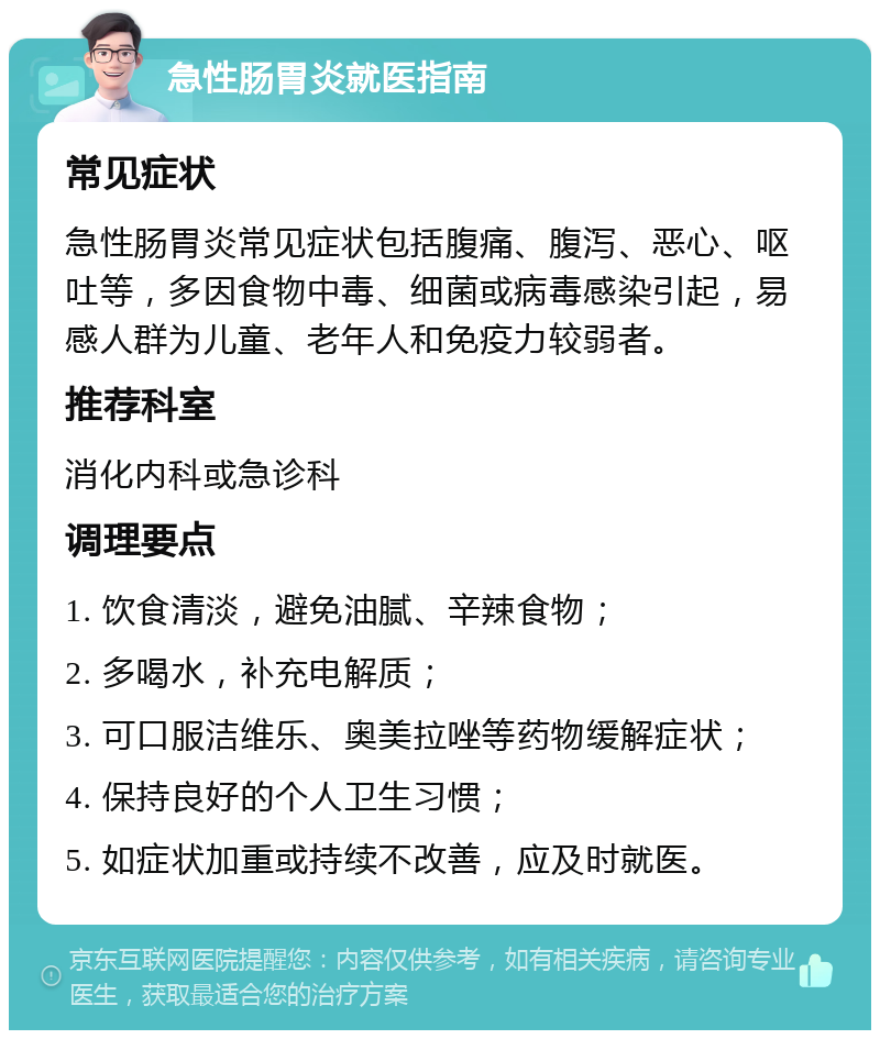 急性肠胃炎就医指南 常见症状 急性肠胃炎常见症状包括腹痛、腹泻、恶心、呕吐等，多因食物中毒、细菌或病毒感染引起，易感人群为儿童、老年人和免疫力较弱者。 推荐科室 消化内科或急诊科 调理要点 1. 饮食清淡，避免油腻、辛辣食物； 2. 多喝水，补充电解质； 3. 可口服洁维乐、奥美拉唑等药物缓解症状； 4. 保持良好的个人卫生习惯； 5. 如症状加重或持续不改善，应及时就医。