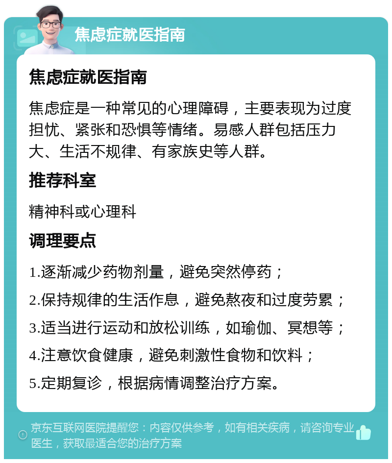 焦虑症就医指南 焦虑症就医指南 焦虑症是一种常见的心理障碍，主要表现为过度担忧、紧张和恐惧等情绪。易感人群包括压力大、生活不规律、有家族史等人群。 推荐科室 精神科或心理科 调理要点 1.逐渐减少药物剂量，避免突然停药； 2.保持规律的生活作息，避免熬夜和过度劳累； 3.适当进行运动和放松训练，如瑜伽、冥想等； 4.注意饮食健康，避免刺激性食物和饮料； 5.定期复诊，根据病情调整治疗方案。