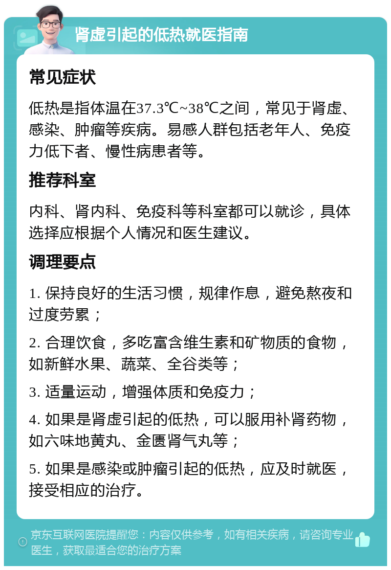 肾虚引起的低热就医指南 常见症状 低热是指体温在37.3℃~38℃之间，常见于肾虚、感染、肿瘤等疾病。易感人群包括老年人、免疫力低下者、慢性病患者等。 推荐科室 内科、肾内科、免疫科等科室都可以就诊，具体选择应根据个人情况和医生建议。 调理要点 1. 保持良好的生活习惯，规律作息，避免熬夜和过度劳累； 2. 合理饮食，多吃富含维生素和矿物质的食物，如新鲜水果、蔬菜、全谷类等； 3. 适量运动，增强体质和免疫力； 4. 如果是肾虚引起的低热，可以服用补肾药物，如六味地黄丸、金匮肾气丸等； 5. 如果是感染或肿瘤引起的低热，应及时就医，接受相应的治疗。