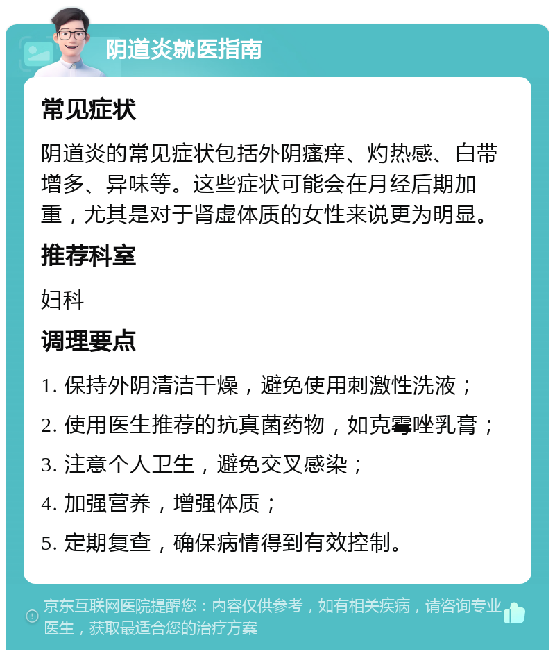 阴道炎就医指南 常见症状 阴道炎的常见症状包括外阴瘙痒、灼热感、白带增多、异味等。这些症状可能会在月经后期加重，尤其是对于肾虚体质的女性来说更为明显。 推荐科室 妇科 调理要点 1. 保持外阴清洁干燥，避免使用刺激性洗液； 2. 使用医生推荐的抗真菌药物，如克霉唑乳膏； 3. 注意个人卫生，避免交叉感染； 4. 加强营养，增强体质； 5. 定期复查，确保病情得到有效控制。