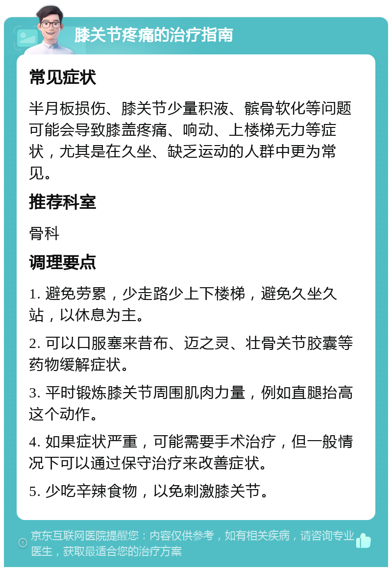 膝关节疼痛的治疗指南 常见症状 半月板损伤、膝关节少量积液、髌骨软化等问题可能会导致膝盖疼痛、响动、上楼梯无力等症状，尤其是在久坐、缺乏运动的人群中更为常见。 推荐科室 骨科 调理要点 1. 避免劳累，少走路少上下楼梯，避免久坐久站，以休息为主。 2. 可以口服塞来昔布、迈之灵、壮骨关节胶囊等药物缓解症状。 3. 平时锻炼膝关节周围肌肉力量，例如直腿抬高这个动作。 4. 如果症状严重，可能需要手术治疗，但一般情况下可以通过保守治疗来改善症状。 5. 少吃辛辣食物，以免刺激膝关节。