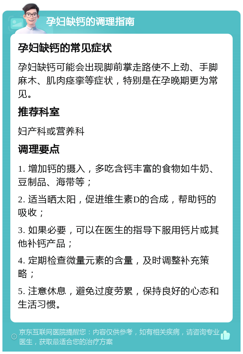 孕妇缺钙的调理指南 孕妇缺钙的常见症状 孕妇缺钙可能会出现脚前掌走路使不上劲、手脚麻木、肌肉痉挛等症状，特别是在孕晚期更为常见。 推荐科室 妇产科或营养科 调理要点 1. 增加钙的摄入，多吃含钙丰富的食物如牛奶、豆制品、海带等； 2. 适当晒太阳，促进维生素D的合成，帮助钙的吸收； 3. 如果必要，可以在医生的指导下服用钙片或其他补钙产品； 4. 定期检查微量元素的含量，及时调整补充策略； 5. 注意休息，避免过度劳累，保持良好的心态和生活习惯。