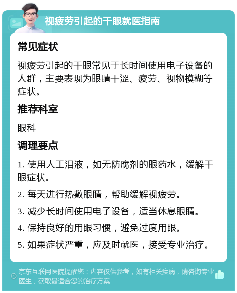 视疲劳引起的干眼就医指南 常见症状 视疲劳引起的干眼常见于长时间使用电子设备的人群，主要表现为眼睛干涩、疲劳、视物模糊等症状。 推荐科室 眼科 调理要点 1. 使用人工泪液，如无防腐剂的眼药水，缓解干眼症状。 2. 每天进行热敷眼睛，帮助缓解视疲劳。 3. 减少长时间使用电子设备，适当休息眼睛。 4. 保持良好的用眼习惯，避免过度用眼。 5. 如果症状严重，应及时就医，接受专业治疗。