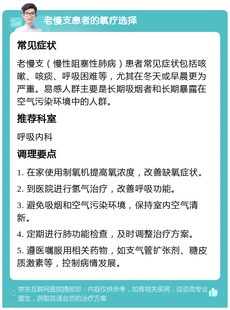 老慢支患者的氧疗选择 常见症状 老慢支（慢性阻塞性肺病）患者常见症状包括咳嗽、咳痰、呼吸困难等，尤其在冬天或早晨更为严重。易感人群主要是长期吸烟者和长期暴露在空气污染环境中的人群。 推荐科室 呼吸内科 调理要点 1. 在家使用制氧机提高氧浓度，改善缺氧症状。 2. 到医院进行氢气治疗，改善呼吸功能。 3. 避免吸烟和空气污染环境，保持室内空气清新。 4. 定期进行肺功能检查，及时调整治疗方案。 5. 遵医嘱服用相关药物，如支气管扩张剂、糖皮质激素等，控制病情发展。