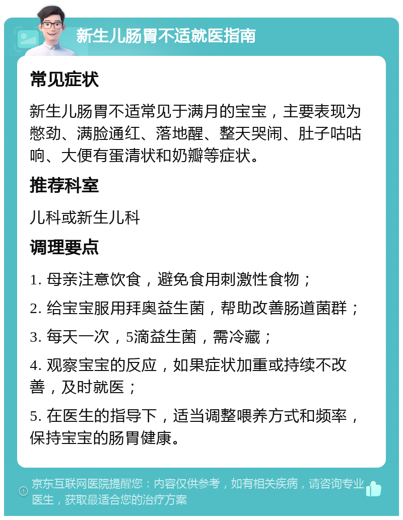 新生儿肠胃不适就医指南 常见症状 新生儿肠胃不适常见于满月的宝宝，主要表现为憋劲、满脸通红、落地醒、整天哭闹、肚子咕咕响、大便有蛋清状和奶瓣等症状。 推荐科室 儿科或新生儿科 调理要点 1. 母亲注意饮食，避免食用刺激性食物； 2. 给宝宝服用拜奥益生菌，帮助改善肠道菌群； 3. 每天一次，5滴益生菌，需冷藏； 4. 观察宝宝的反应，如果症状加重或持续不改善，及时就医； 5. 在医生的指导下，适当调整喂养方式和频率，保持宝宝的肠胃健康。