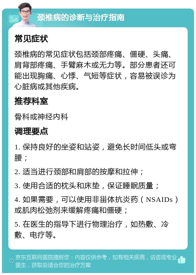 颈椎病的诊断与治疗指南 常见症状 颈椎病的常见症状包括颈部疼痛、僵硬、头痛、肩背部疼痛、手臂麻木或无力等。部分患者还可能出现胸痛、心悸、气短等症状，容易被误诊为心脏病或其他疾病。 推荐科室 骨科或神经内科 调理要点 1. 保持良好的坐姿和站姿，避免长时间低头或弯腰； 2. 适当进行颈部和肩部的按摩和拉伸； 3. 使用合适的枕头和床垫，保证睡眠质量； 4. 如果需要，可以使用非甾体抗炎药（NSAIDs）或肌肉松弛剂来缓解疼痛和僵硬； 5. 在医生的指导下进行物理治疗，如热敷、冷敷、电疗等。