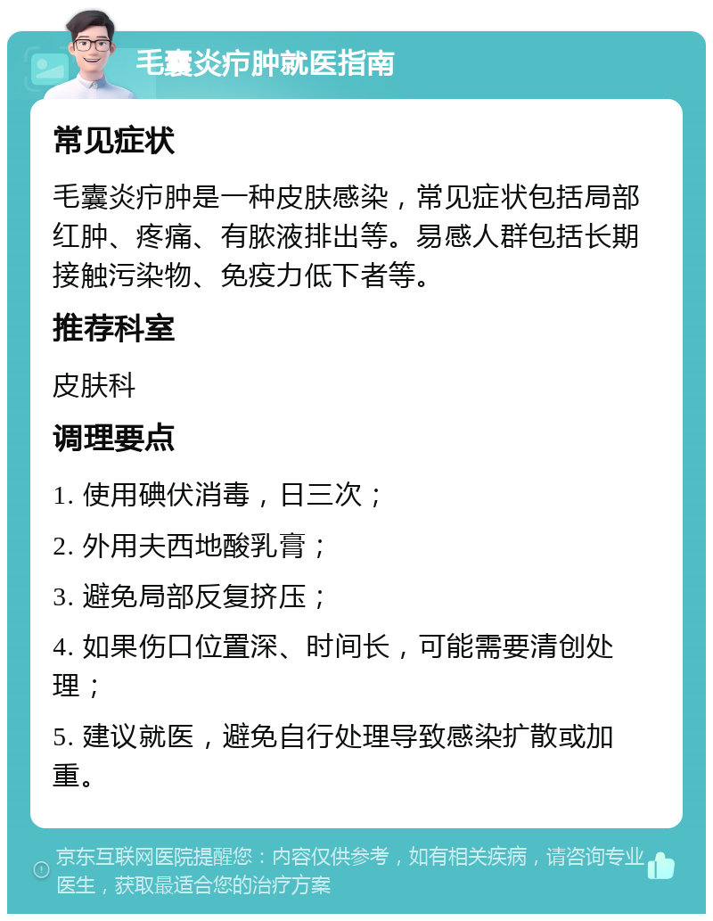 毛囊炎疖肿就医指南 常见症状 毛囊炎疖肿是一种皮肤感染，常见症状包括局部红肿、疼痛、有脓液排出等。易感人群包括长期接触污染物、免疫力低下者等。 推荐科室 皮肤科 调理要点 1. 使用碘伏消毒，日三次； 2. 外用夫西地酸乳膏； 3. 避免局部反复挤压； 4. 如果伤口位置深、时间长，可能需要清创处理； 5. 建议就医，避免自行处理导致感染扩散或加重。