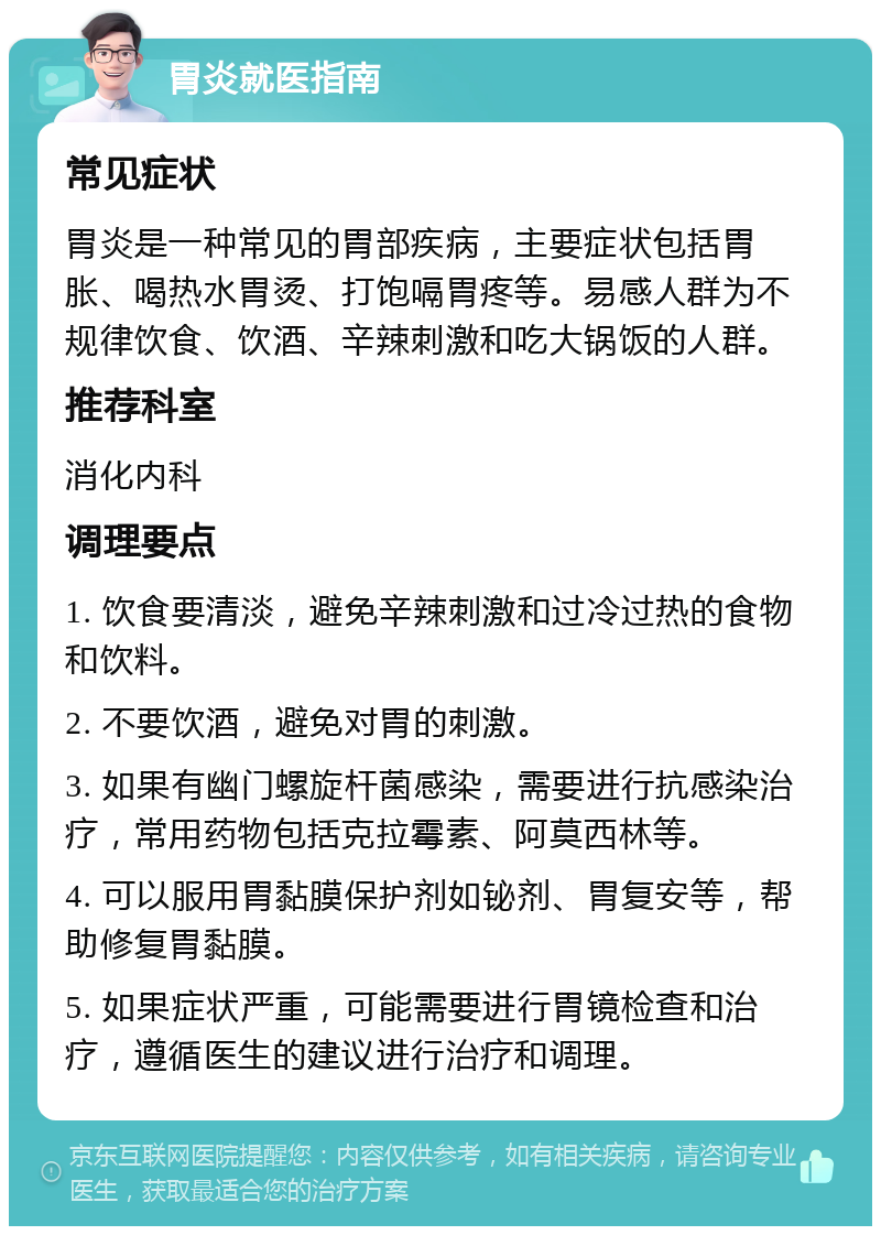 胃炎就医指南 常见症状 胃炎是一种常见的胃部疾病，主要症状包括胃胀、喝热水胃烫、打饱嗝胃疼等。易感人群为不规律饮食、饮酒、辛辣刺激和吃大锅饭的人群。 推荐科室 消化内科 调理要点 1. 饮食要清淡，避免辛辣刺激和过冷过热的食物和饮料。 2. 不要饮酒，避免对胃的刺激。 3. 如果有幽门螺旋杆菌感染，需要进行抗感染治疗，常用药物包括克拉霉素、阿莫西林等。 4. 可以服用胃黏膜保护剂如铋剂、胃复安等，帮助修复胃黏膜。 5. 如果症状严重，可能需要进行胃镜检查和治疗，遵循医生的建议进行治疗和调理。