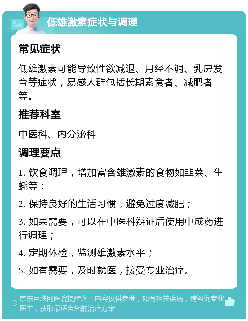 低雄激素症状与调理 常见症状 低雄激素可能导致性欲减退、月经不调、乳房发育等症状，易感人群包括长期素食者、减肥者等。 推荐科室 中医科、内分泌科 调理要点 1. 饮食调理，增加富含雄激素的食物如韭菜、生蚝等； 2. 保持良好的生活习惯，避免过度减肥； 3. 如果需要，可以在中医科辩证后使用中成药进行调理； 4. 定期体检，监测雄激素水平； 5. 如有需要，及时就医，接受专业治疗。