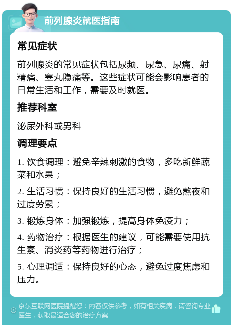 前列腺炎就医指南 常见症状 前列腺炎的常见症状包括尿频、尿急、尿痛、射精痛、睾丸隐痛等。这些症状可能会影响患者的日常生活和工作，需要及时就医。 推荐科室 泌尿外科或男科 调理要点 1. 饮食调理：避免辛辣刺激的食物，多吃新鲜蔬菜和水果； 2. 生活习惯：保持良好的生活习惯，避免熬夜和过度劳累； 3. 锻炼身体：加强锻炼，提高身体免疫力； 4. 药物治疗：根据医生的建议，可能需要使用抗生素、消炎药等药物进行治疗； 5. 心理调适：保持良好的心态，避免过度焦虑和压力。