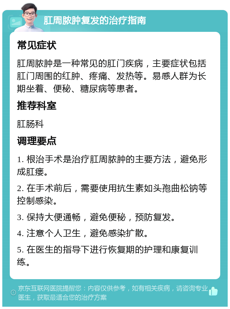 肛周脓肿复发的治疗指南 常见症状 肛周脓肿是一种常见的肛门疾病，主要症状包括肛门周围的红肿、疼痛、发热等。易感人群为长期坐着、便秘、糖尿病等患者。 推荐科室 肛肠科 调理要点 1. 根治手术是治疗肛周脓肿的主要方法，避免形成肛瘘。 2. 在手术前后，需要使用抗生素如头孢曲松钠等控制感染。 3. 保持大便通畅，避免便秘，预防复发。 4. 注意个人卫生，避免感染扩散。 5. 在医生的指导下进行恢复期的护理和康复训练。