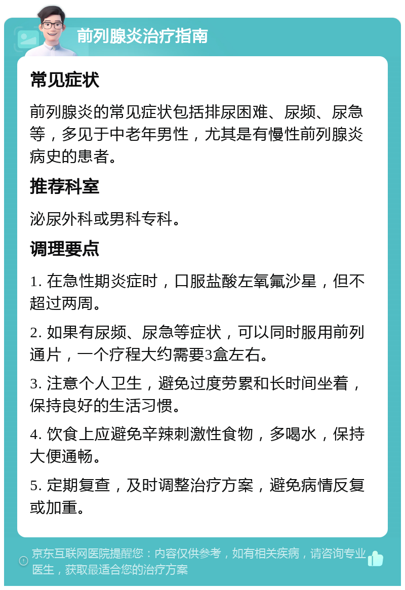 前列腺炎治疗指南 常见症状 前列腺炎的常见症状包括排尿困难、尿频、尿急等，多见于中老年男性，尤其是有慢性前列腺炎病史的患者。 推荐科室 泌尿外科或男科专科。 调理要点 1. 在急性期炎症时，口服盐酸左氧氟沙星，但不超过两周。 2. 如果有尿频、尿急等症状，可以同时服用前列通片，一个疗程大约需要3盒左右。 3. 注意个人卫生，避免过度劳累和长时间坐着，保持良好的生活习惯。 4. 饮食上应避免辛辣刺激性食物，多喝水，保持大便通畅。 5. 定期复查，及时调整治疗方案，避免病情反复或加重。