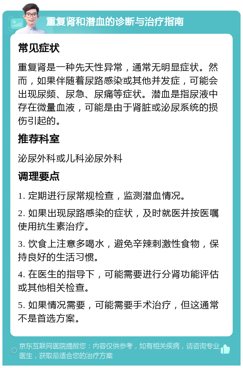 重复肾和潜血的诊断与治疗指南 常见症状 重复肾是一种先天性异常，通常无明显症状。然而，如果伴随着尿路感染或其他并发症，可能会出现尿频、尿急、尿痛等症状。潜血是指尿液中存在微量血液，可能是由于肾脏或泌尿系统的损伤引起的。 推荐科室 泌尿外科或儿科泌尿外科 调理要点 1. 定期进行尿常规检查，监测潜血情况。 2. 如果出现尿路感染的症状，及时就医并按医嘱使用抗生素治疗。 3. 饮食上注意多喝水，避免辛辣刺激性食物，保持良好的生活习惯。 4. 在医生的指导下，可能需要进行分肾功能评估或其他相关检查。 5. 如果情况需要，可能需要手术治疗，但这通常不是首选方案。