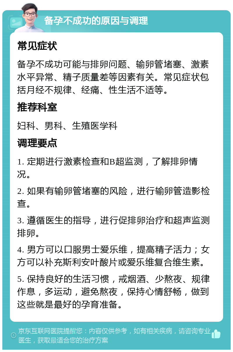 备孕不成功的原因与调理 常见症状 备孕不成功可能与排卵问题、输卵管堵塞、激素水平异常、精子质量差等因素有关。常见症状包括月经不规律、经痛、性生活不适等。 推荐科室 妇科、男科、生殖医学科 调理要点 1. 定期进行激素检查和B超监测，了解排卵情况。 2. 如果有输卵管堵塞的风险，进行输卵管造影检查。 3. 遵循医生的指导，进行促排卵治疗和超声监测排卵。 4. 男方可以口服男士爱乐维，提高精子活力；女方可以补充斯利安叶酸片或爱乐维复合维生素。 5. 保持良好的生活习惯，戒烟酒、少熬夜、规律作息，多运动，避免熬夜，保持心情舒畅，做到这些就是最好的孕育准备。