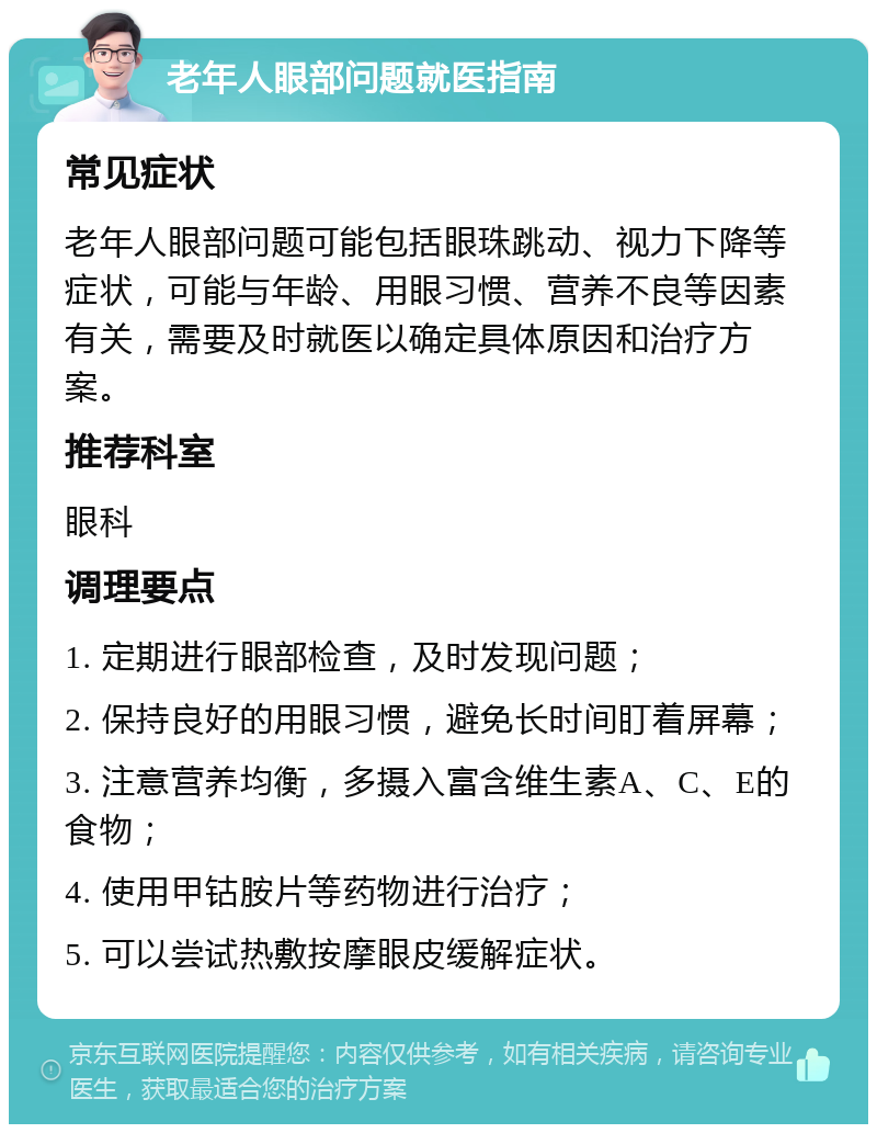 老年人眼部问题就医指南 常见症状 老年人眼部问题可能包括眼珠跳动、视力下降等症状，可能与年龄、用眼习惯、营养不良等因素有关，需要及时就医以确定具体原因和治疗方案。 推荐科室 眼科 调理要点 1. 定期进行眼部检查，及时发现问题； 2. 保持良好的用眼习惯，避免长时间盯着屏幕； 3. 注意营养均衡，多摄入富含维生素A、C、E的食物； 4. 使用甲钴胺片等药物进行治疗； 5. 可以尝试热敷按摩眼皮缓解症状。