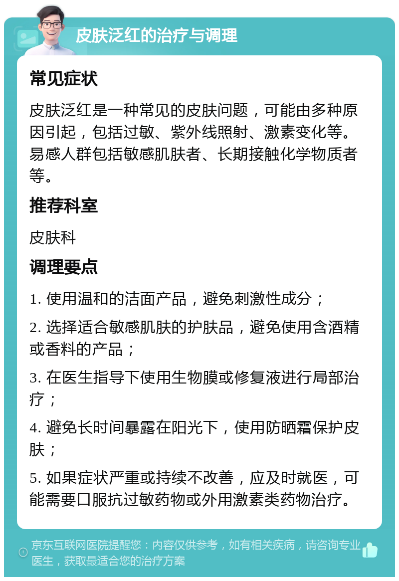 皮肤泛红的治疗与调理 常见症状 皮肤泛红是一种常见的皮肤问题，可能由多种原因引起，包括过敏、紫外线照射、激素变化等。易感人群包括敏感肌肤者、长期接触化学物质者等。 推荐科室 皮肤科 调理要点 1. 使用温和的洁面产品，避免刺激性成分； 2. 选择适合敏感肌肤的护肤品，避免使用含酒精或香料的产品； 3. 在医生指导下使用生物膜或修复液进行局部治疗； 4. 避免长时间暴露在阳光下，使用防晒霜保护皮肤； 5. 如果症状严重或持续不改善，应及时就医，可能需要口服抗过敏药物或外用激素类药物治疗。