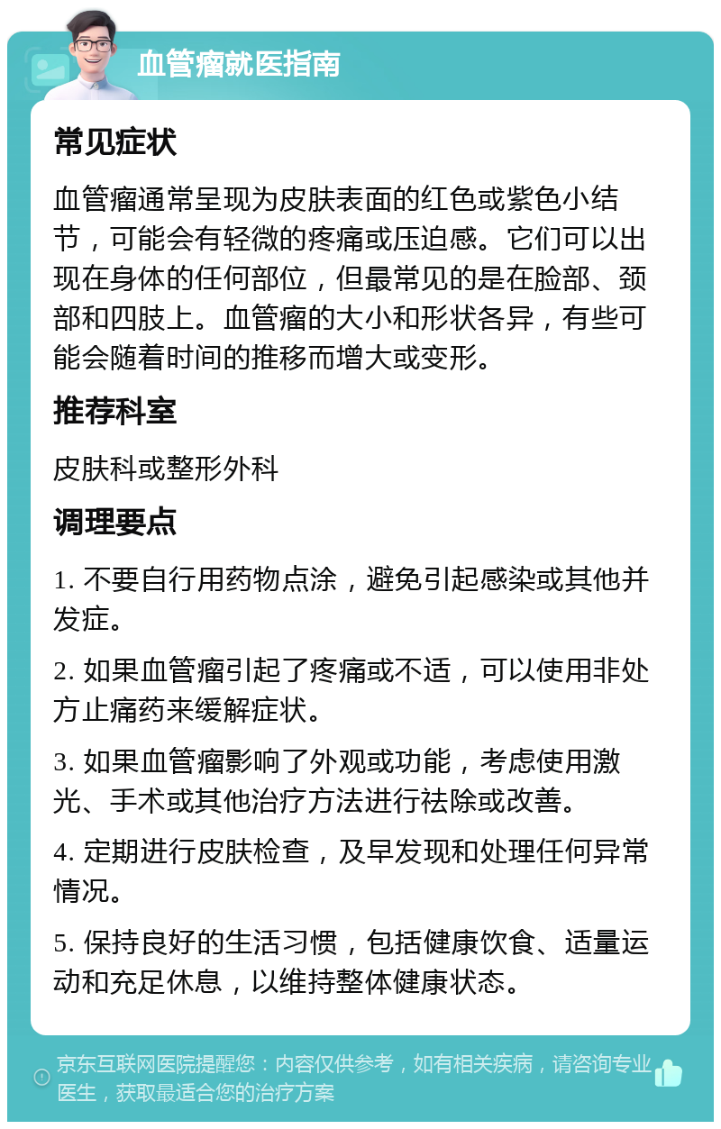 血管瘤就医指南 常见症状 血管瘤通常呈现为皮肤表面的红色或紫色小结节，可能会有轻微的疼痛或压迫感。它们可以出现在身体的任何部位，但最常见的是在脸部、颈部和四肢上。血管瘤的大小和形状各异，有些可能会随着时间的推移而增大或变形。 推荐科室 皮肤科或整形外科 调理要点 1. 不要自行用药物点涂，避免引起感染或其他并发症。 2. 如果血管瘤引起了疼痛或不适，可以使用非处方止痛药来缓解症状。 3. 如果血管瘤影响了外观或功能，考虑使用激光、手术或其他治疗方法进行祛除或改善。 4. 定期进行皮肤检查，及早发现和处理任何异常情况。 5. 保持良好的生活习惯，包括健康饮食、适量运动和充足休息，以维持整体健康状态。