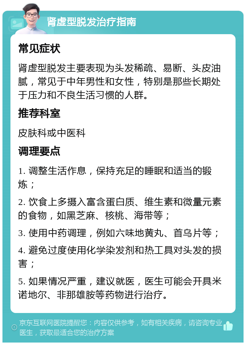 肾虚型脱发治疗指南 常见症状 肾虚型脱发主要表现为头发稀疏、易断、头皮油腻，常见于中年男性和女性，特别是那些长期处于压力和不良生活习惯的人群。 推荐科室 皮肤科或中医科 调理要点 1. 调整生活作息，保持充足的睡眠和适当的锻炼； 2. 饮食上多摄入富含蛋白质、维生素和微量元素的食物，如黑芝麻、核桃、海带等； 3. 使用中药调理，例如六味地黄丸、首乌片等； 4. 避免过度使用化学染发剂和热工具对头发的损害； 5. 如果情况严重，建议就医，医生可能会开具米诺地尔、非那雄胺等药物进行治疗。