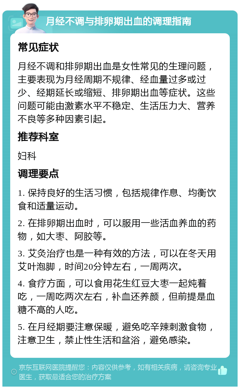 月经不调与排卵期出血的调理指南 常见症状 月经不调和排卵期出血是女性常见的生理问题，主要表现为月经周期不规律、经血量过多或过少、经期延长或缩短、排卵期出血等症状。这些问题可能由激素水平不稳定、生活压力大、营养不良等多种因素引起。 推荐科室 妇科 调理要点 1. 保持良好的生活习惯，包括规律作息、均衡饮食和适量运动。 2. 在排卵期出血时，可以服用一些活血养血的药物，如大枣、阿胶等。 3. 艾灸治疗也是一种有效的方法，可以在冬天用艾叶泡脚，时间20分钟左右，一周两次。 4. 食疗方面，可以食用花生红豆大枣一起炖着吃，一周吃两次左右，补血还养颜，但前提是血糖不高的人吃。 5. 在月经期要注意保暖，避免吃辛辣刺激食物，注意卫生，禁止性生活和盆浴，避免感染。