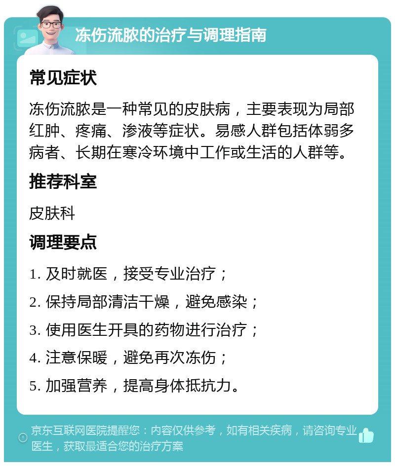 冻伤流脓的治疗与调理指南 常见症状 冻伤流脓是一种常见的皮肤病，主要表现为局部红肿、疼痛、渗液等症状。易感人群包括体弱多病者、长期在寒冷环境中工作或生活的人群等。 推荐科室 皮肤科 调理要点 1. 及时就医，接受专业治疗； 2. 保持局部清洁干燥，避免感染； 3. 使用医生开具的药物进行治疗； 4. 注意保暖，避免再次冻伤； 5. 加强营养，提高身体抵抗力。