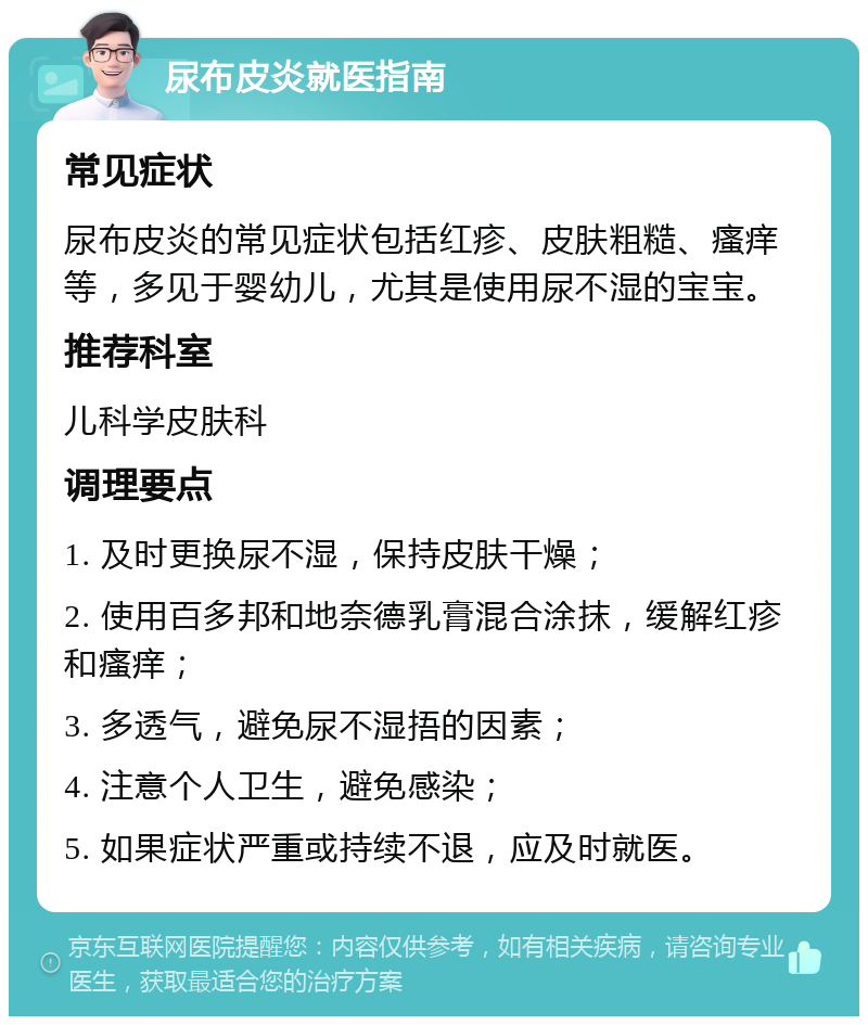 尿布皮炎就医指南 常见症状 尿布皮炎的常见症状包括红疹、皮肤粗糙、瘙痒等，多见于婴幼儿，尤其是使用尿不湿的宝宝。 推荐科室 儿科学皮肤科 调理要点 1. 及时更换尿不湿，保持皮肤干燥； 2. 使用百多邦和地奈德乳膏混合涂抹，缓解红疹和瘙痒； 3. 多透气，避免尿不湿捂的因素； 4. 注意个人卫生，避免感染； 5. 如果症状严重或持续不退，应及时就医。