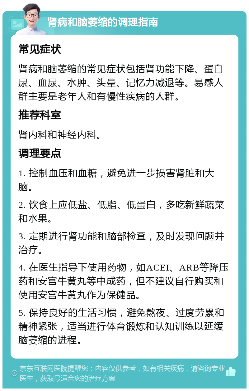 肾病和脑萎缩的调理指南 常见症状 肾病和脑萎缩的常见症状包括肾功能下降、蛋白尿、血尿、水肿、头晕、记忆力减退等。易感人群主要是老年人和有慢性疾病的人群。 推荐科室 肾内科和神经内科。 调理要点 1. 控制血压和血糖，避免进一步损害肾脏和大脑。 2. 饮食上应低盐、低脂、低蛋白，多吃新鲜蔬菜和水果。 3. 定期进行肾功能和脑部检查，及时发现问题并治疗。 4. 在医生指导下使用药物，如ACEI、ARB等降压药和安宫牛黄丸等中成药，但不建议自行购买和使用安宫牛黄丸作为保健品。 5. 保持良好的生活习惯，避免熬夜、过度劳累和精神紧张，适当进行体育锻炼和认知训练以延缓脑萎缩的进程。