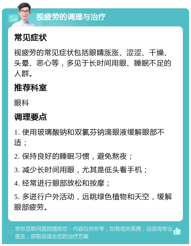 视疲劳的调理与治疗 常见症状 视疲劳的常见症状包括眼睛涨涨、涩涩、干燥、头晕、恶心等，多见于长时间用眼、睡眠不足的人群。 推荐科室 眼科 调理要点 1. 使用玻璃酸钠和双氯芬钠滴眼液缓解眼部不适； 2. 保持良好的睡眠习惯，避免熬夜； 3. 减少长时间用眼，尤其是低头看手机； 4. 经常进行眼部放松和按摩； 5. 多进行户外活动，远眺绿色植物和天空，缓解眼部疲劳。