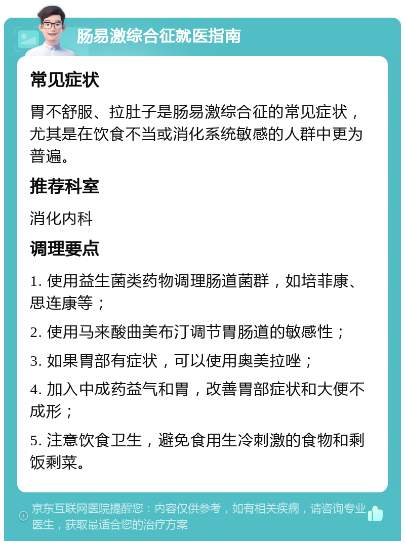 肠易激综合征就医指南 常见症状 胃不舒服、拉肚子是肠易激综合征的常见症状，尤其是在饮食不当或消化系统敏感的人群中更为普遍。 推荐科室 消化内科 调理要点 1. 使用益生菌类药物调理肠道菌群，如培菲康、思连康等； 2. 使用马来酸曲美布汀调节胃肠道的敏感性； 3. 如果胃部有症状，可以使用奥美拉唑； 4. 加入中成药益气和胃，改善胃部症状和大便不成形； 5. 注意饮食卫生，避免食用生冷刺激的食物和剩饭剩菜。