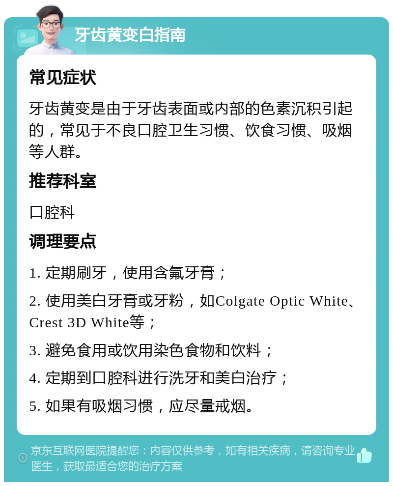 牙齿黄变白指南 常见症状 牙齿黄变是由于牙齿表面或内部的色素沉积引起的，常见于不良口腔卫生习惯、饮食习惯、吸烟等人群。 推荐科室 口腔科 调理要点 1. 定期刷牙，使用含氟牙膏； 2. 使用美白牙膏或牙粉，如Colgate Optic White、Crest 3D White等； 3. 避免食用或饮用染色食物和饮料； 4. 定期到口腔科进行洗牙和美白治疗； 5. 如果有吸烟习惯，应尽量戒烟。