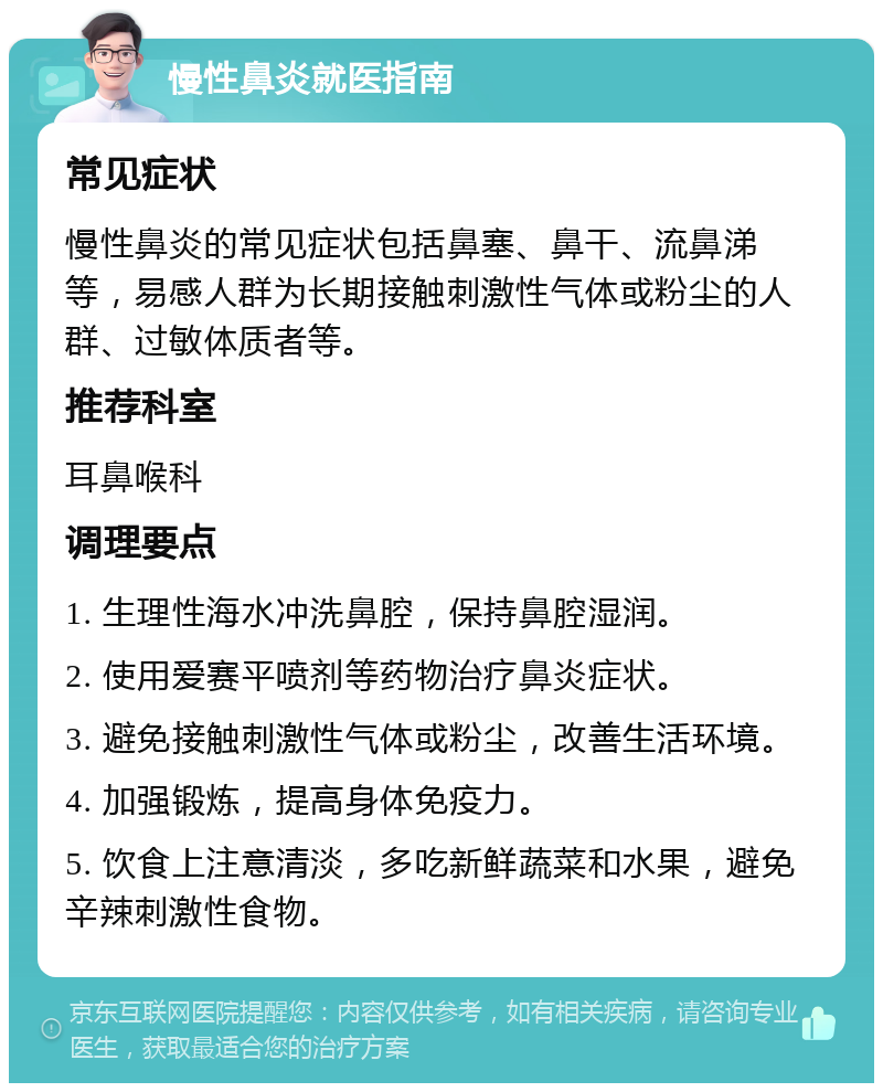 慢性鼻炎就医指南 常见症状 慢性鼻炎的常见症状包括鼻塞、鼻干、流鼻涕等，易感人群为长期接触刺激性气体或粉尘的人群、过敏体质者等。 推荐科室 耳鼻喉科 调理要点 1. 生理性海水冲洗鼻腔，保持鼻腔湿润。 2. 使用爱赛平喷剂等药物治疗鼻炎症状。 3. 避免接触刺激性气体或粉尘，改善生活环境。 4. 加强锻炼，提高身体免疫力。 5. 饮食上注意清淡，多吃新鲜蔬菜和水果，避免辛辣刺激性食物。