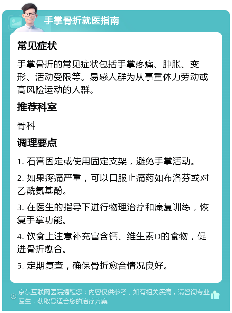 手掌骨折就医指南 常见症状 手掌骨折的常见症状包括手掌疼痛、肿胀、变形、活动受限等。易感人群为从事重体力劳动或高风险运动的人群。 推荐科室 骨科 调理要点 1. 石膏固定或使用固定支架，避免手掌活动。 2. 如果疼痛严重，可以口服止痛药如布洛芬或对乙酰氨基酚。 3. 在医生的指导下进行物理治疗和康复训练，恢复手掌功能。 4. 饮食上注意补充富含钙、维生素D的食物，促进骨折愈合。 5. 定期复查，确保骨折愈合情况良好。