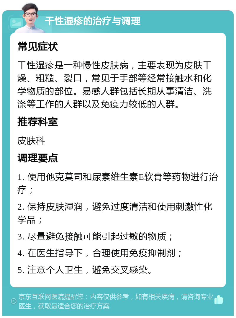 干性湿疹的治疗与调理 常见症状 干性湿疹是一种慢性皮肤病，主要表现为皮肤干燥、粗糙、裂口，常见于手部等经常接触水和化学物质的部位。易感人群包括长期从事清洁、洗涤等工作的人群以及免疫力较低的人群。 推荐科室 皮肤科 调理要点 1. 使用他克莫司和尿素维生素E软膏等药物进行治疗； 2. 保持皮肤湿润，避免过度清洁和使用刺激性化学品； 3. 尽量避免接触可能引起过敏的物质； 4. 在医生指导下，合理使用免疫抑制剂； 5. 注意个人卫生，避免交叉感染。