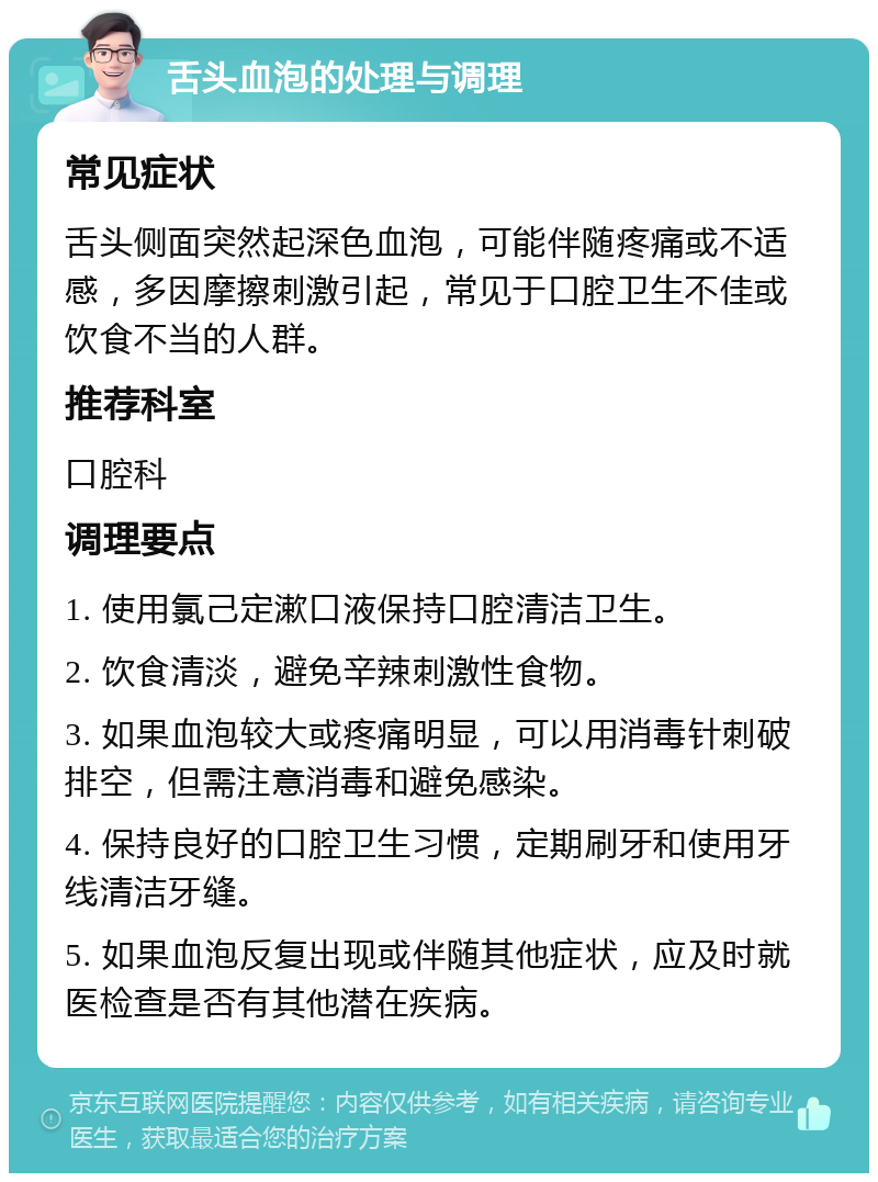 舌头血泡的处理与调理 常见症状 舌头侧面突然起深色血泡，可能伴随疼痛或不适感，多因摩擦刺激引起，常见于口腔卫生不佳或饮食不当的人群。 推荐科室 口腔科 调理要点 1. 使用氯己定漱口液保持口腔清洁卫生。 2. 饮食清淡，避免辛辣刺激性食物。 3. 如果血泡较大或疼痛明显，可以用消毒针刺破排空，但需注意消毒和避免感染。 4. 保持良好的口腔卫生习惯，定期刷牙和使用牙线清洁牙缝。 5. 如果血泡反复出现或伴随其他症状，应及时就医检查是否有其他潜在疾病。