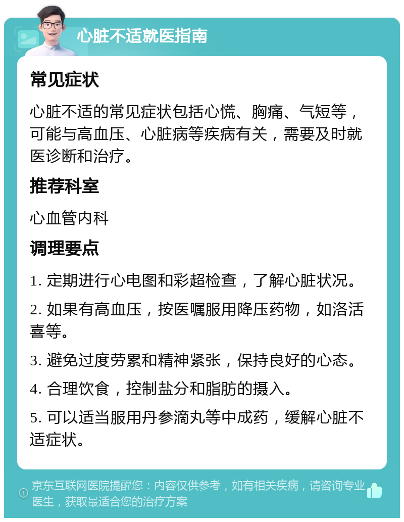 心脏不适就医指南 常见症状 心脏不适的常见症状包括心慌、胸痛、气短等，可能与高血压、心脏病等疾病有关，需要及时就医诊断和治疗。 推荐科室 心血管内科 调理要点 1. 定期进行心电图和彩超检查，了解心脏状况。 2. 如果有高血压，按医嘱服用降压药物，如洛活喜等。 3. 避免过度劳累和精神紧张，保持良好的心态。 4. 合理饮食，控制盐分和脂肪的摄入。 5. 可以适当服用丹参滴丸等中成药，缓解心脏不适症状。