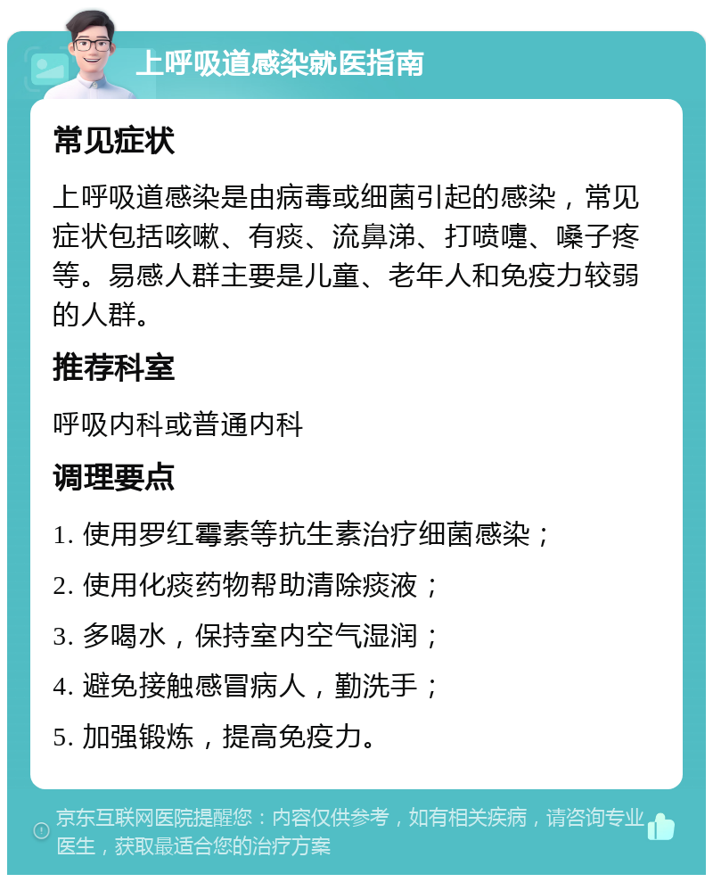 上呼吸道感染就医指南 常见症状 上呼吸道感染是由病毒或细菌引起的感染，常见症状包括咳嗽、有痰、流鼻涕、打喷嚏、嗓子疼等。易感人群主要是儿童、老年人和免疫力较弱的人群。 推荐科室 呼吸内科或普通内科 调理要点 1. 使用罗红霉素等抗生素治疗细菌感染； 2. 使用化痰药物帮助清除痰液； 3. 多喝水，保持室内空气湿润； 4. 避免接触感冒病人，勤洗手； 5. 加强锻炼，提高免疫力。