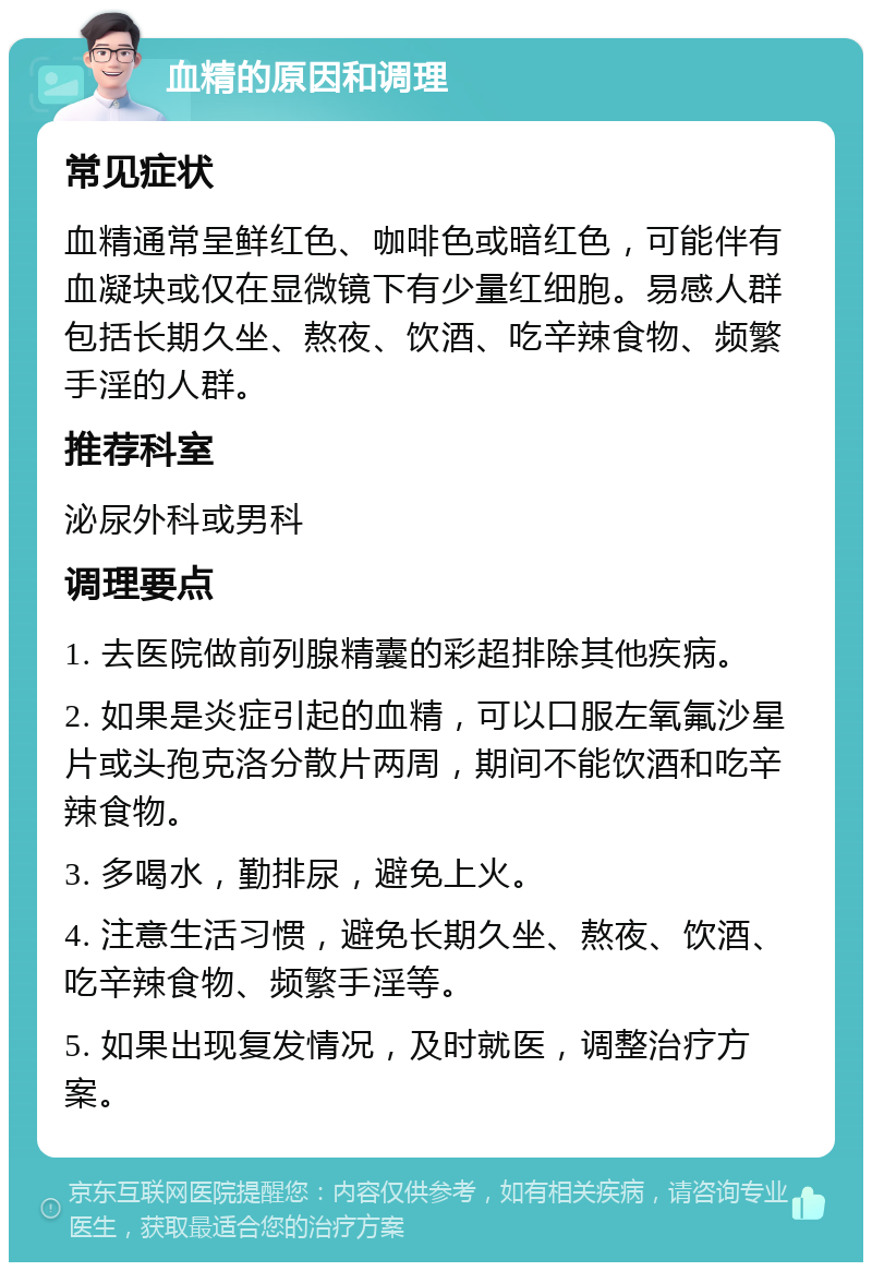 血精的原因和调理 常见症状 血精通常呈鲜红色、咖啡色或暗红色，可能伴有血凝块或仅在显微镜下有少量红细胞。易感人群包括长期久坐、熬夜、饮酒、吃辛辣食物、频繁手淫的人群。 推荐科室 泌尿外科或男科 调理要点 1. 去医院做前列腺精囊的彩超排除其他疾病。 2. 如果是炎症引起的血精，可以口服左氧氟沙星片或头孢克洛分散片两周，期间不能饮酒和吃辛辣食物。 3. 多喝水，勤排尿，避免上火。 4. 注意生活习惯，避免长期久坐、熬夜、饮酒、吃辛辣食物、频繁手淫等。 5. 如果出现复发情况，及时就医，调整治疗方案。