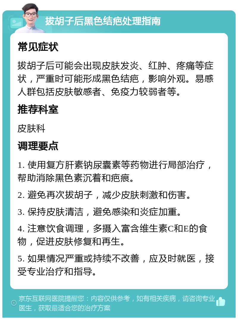 拔胡子后黑色结疤处理指南 常见症状 拔胡子后可能会出现皮肤发炎、红肿、疼痛等症状，严重时可能形成黑色结疤，影响外观。易感人群包括皮肤敏感者、免疫力较弱者等。 推荐科室 皮肤科 调理要点 1. 使用复方肝素钠尿囊素等药物进行局部治疗，帮助消除黑色素沉着和疤痕。 2. 避免再次拔胡子，减少皮肤刺激和伤害。 3. 保持皮肤清洁，避免感染和炎症加重。 4. 注意饮食调理，多摄入富含维生素C和E的食物，促进皮肤修复和再生。 5. 如果情况严重或持续不改善，应及时就医，接受专业治疗和指导。