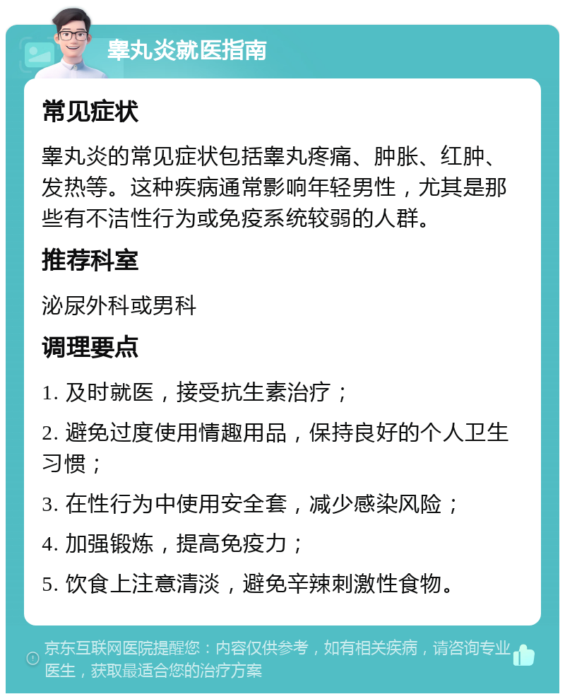 睾丸炎就医指南 常见症状 睾丸炎的常见症状包括睾丸疼痛、肿胀、红肿、发热等。这种疾病通常影响年轻男性，尤其是那些有不洁性行为或免疫系统较弱的人群。 推荐科室 泌尿外科或男科 调理要点 1. 及时就医，接受抗生素治疗； 2. 避免过度使用情趣用品，保持良好的个人卫生习惯； 3. 在性行为中使用安全套，减少感染风险； 4. 加强锻炼，提高免疫力； 5. 饮食上注意清淡，避免辛辣刺激性食物。