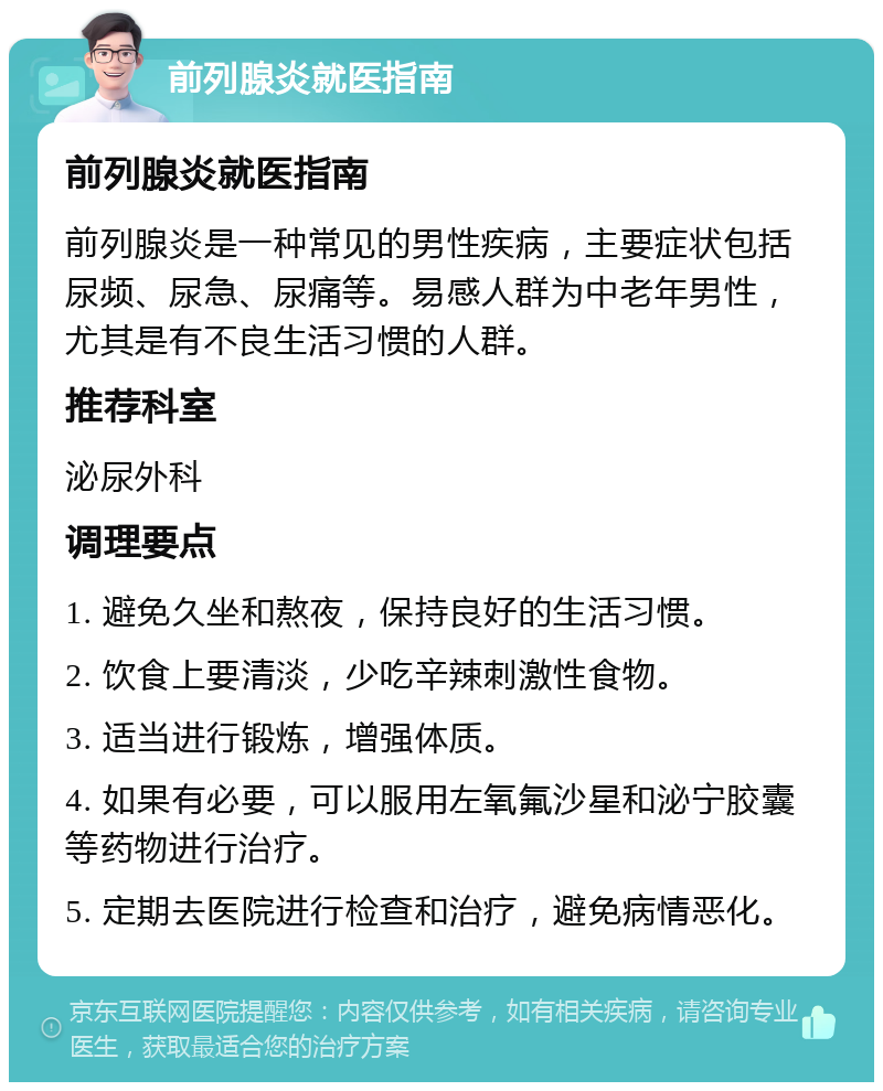 前列腺炎就医指南 前列腺炎就医指南 前列腺炎是一种常见的男性疾病，主要症状包括尿频、尿急、尿痛等。易感人群为中老年男性，尤其是有不良生活习惯的人群。 推荐科室 泌尿外科 调理要点 1. 避免久坐和熬夜，保持良好的生活习惯。 2. 饮食上要清淡，少吃辛辣刺激性食物。 3. 适当进行锻炼，增强体质。 4. 如果有必要，可以服用左氧氟沙星和泌宁胶囊等药物进行治疗。 5. 定期去医院进行检查和治疗，避免病情恶化。