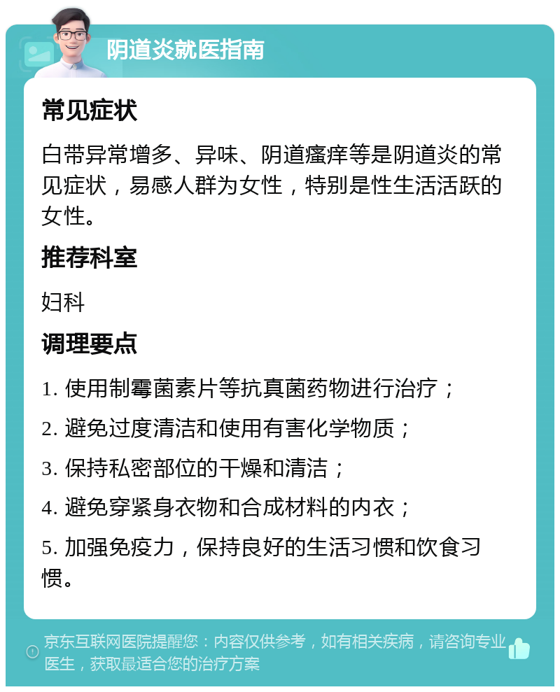 阴道炎就医指南 常见症状 白带异常增多、异味、阴道瘙痒等是阴道炎的常见症状，易感人群为女性，特别是性生活活跃的女性。 推荐科室 妇科 调理要点 1. 使用制霉菌素片等抗真菌药物进行治疗； 2. 避免过度清洁和使用有害化学物质； 3. 保持私密部位的干燥和清洁； 4. 避免穿紧身衣物和合成材料的内衣； 5. 加强免疫力，保持良好的生活习惯和饮食习惯。