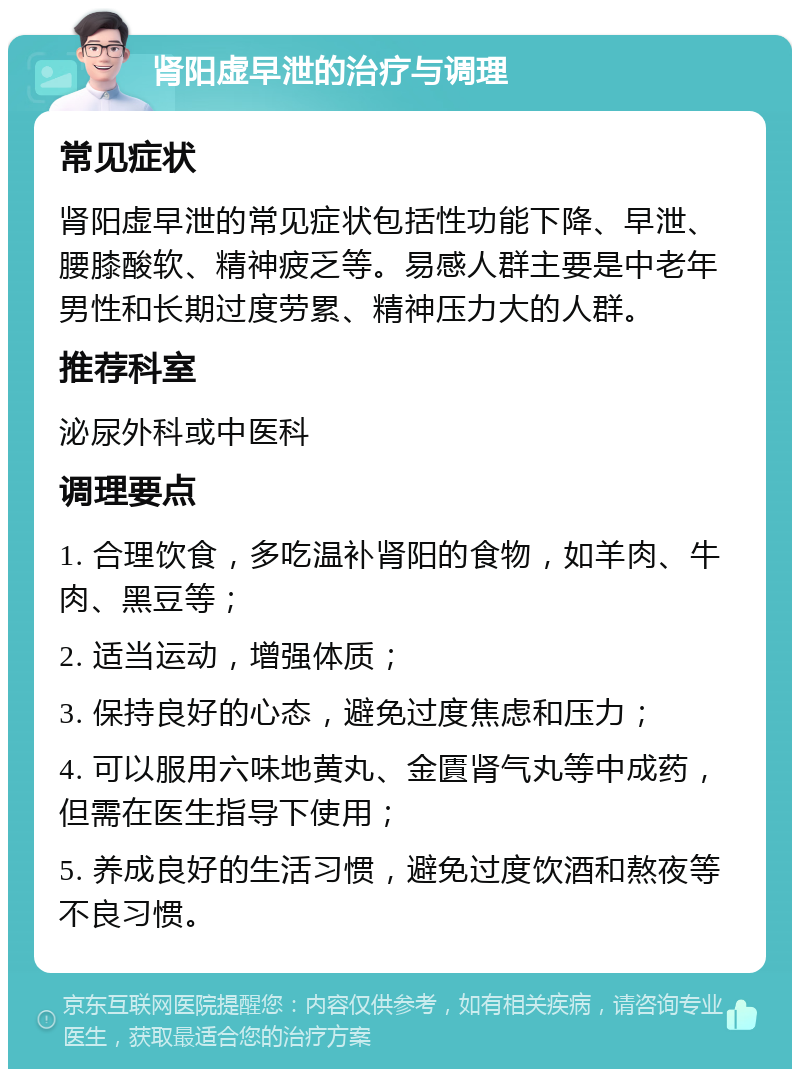 肾阳虚早泄的治疗与调理 常见症状 肾阳虚早泄的常见症状包括性功能下降、早泄、腰膝酸软、精神疲乏等。易感人群主要是中老年男性和长期过度劳累、精神压力大的人群。 推荐科室 泌尿外科或中医科 调理要点 1. 合理饮食，多吃温补肾阳的食物，如羊肉、牛肉、黑豆等； 2. 适当运动，增强体质； 3. 保持良好的心态，避免过度焦虑和压力； 4. 可以服用六味地黄丸、金匱肾气丸等中成药，但需在医生指导下使用； 5. 养成良好的生活习惯，避免过度饮酒和熬夜等不良习惯。