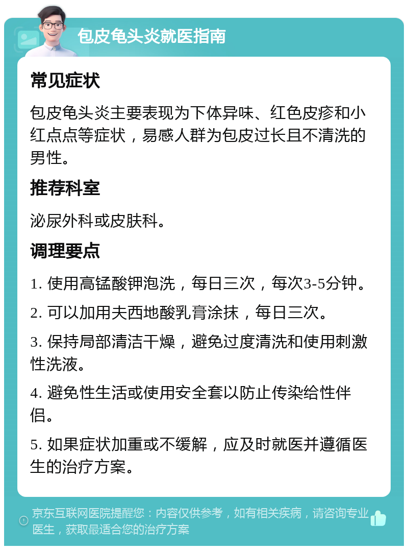 包皮龟头炎就医指南 常见症状 包皮龟头炎主要表现为下体异味、红色皮疹和小红点点等症状，易感人群为包皮过长且不清洗的男性。 推荐科室 泌尿外科或皮肤科。 调理要点 1. 使用高锰酸钾泡洗，每日三次，每次3-5分钟。 2. 可以加用夫西地酸乳膏涂抹，每日三次。 3. 保持局部清洁干燥，避免过度清洗和使用刺激性洗液。 4. 避免性生活或使用安全套以防止传染给性伴侣。 5. 如果症状加重或不缓解，应及时就医并遵循医生的治疗方案。