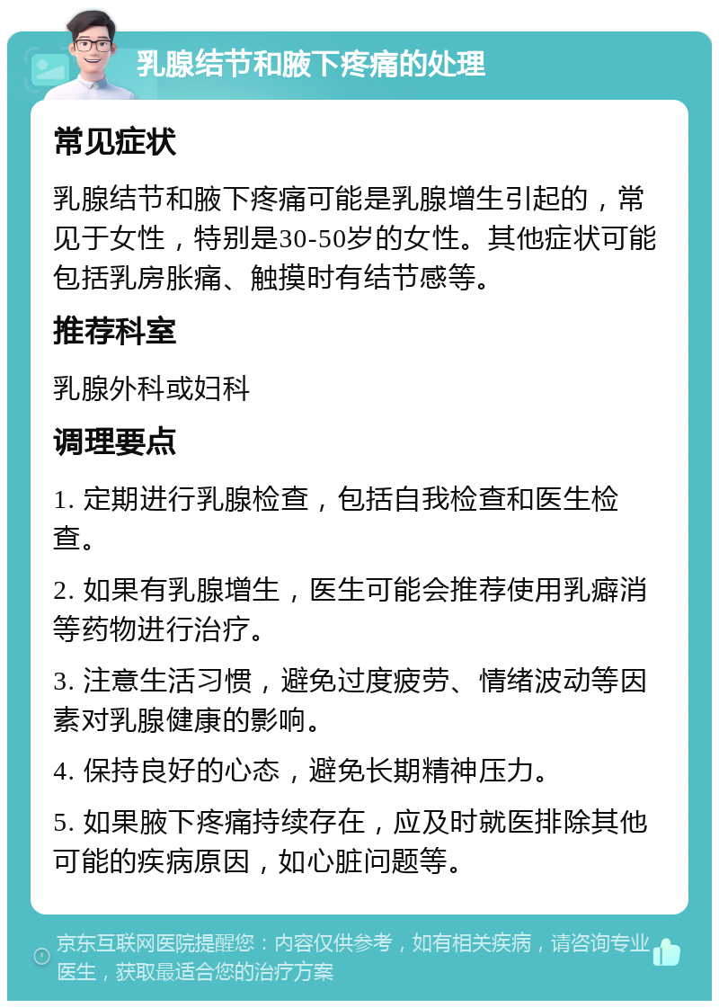 乳腺结节和腋下疼痛的处理 常见症状 乳腺结节和腋下疼痛可能是乳腺增生引起的，常见于女性，特别是30-50岁的女性。其他症状可能包括乳房胀痛、触摸时有结节感等。 推荐科室 乳腺外科或妇科 调理要点 1. 定期进行乳腺检查，包括自我检查和医生检查。 2. 如果有乳腺增生，医生可能会推荐使用乳癖消等药物进行治疗。 3. 注意生活习惯，避免过度疲劳、情绪波动等因素对乳腺健康的影响。 4. 保持良好的心态，避免长期精神压力。 5. 如果腋下疼痛持续存在，应及时就医排除其他可能的疾病原因，如心脏问题等。