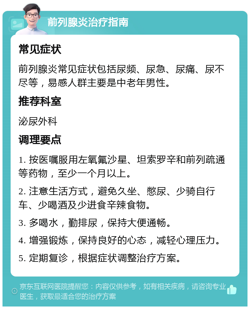 前列腺炎治疗指南 常见症状 前列腺炎常见症状包括尿频、尿急、尿痛、尿不尽等，易感人群主要是中老年男性。 推荐科室 泌尿外科 调理要点 1. 按医嘱服用左氧氟沙星、坦索罗辛和前列疏通等药物，至少一个月以上。 2. 注意生活方式，避免久坐、憋尿、少骑自行车、少喝酒及少进食辛辣食物。 3. 多喝水，勤排尿，保持大便通畅。 4. 增强锻炼，保持良好的心态，减轻心理压力。 5. 定期复诊，根据症状调整治疗方案。