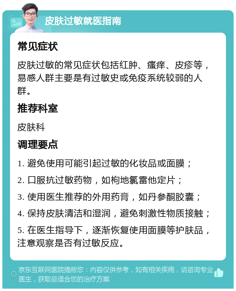 皮肤过敏就医指南 常见症状 皮肤过敏的常见症状包括红肿、瘙痒、皮疹等，易感人群主要是有过敏史或免疫系统较弱的人群。 推荐科室 皮肤科 调理要点 1. 避免使用可能引起过敏的化妆品或面膜； 2. 口服抗过敏药物，如枸地氯雷他定片； 3. 使用医生推荐的外用药膏，如丹参酮胶囊； 4. 保持皮肤清洁和湿润，避免刺激性物质接触； 5. 在医生指导下，逐渐恢复使用面膜等护肤品，注意观察是否有过敏反应。