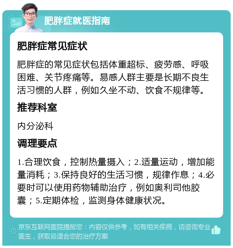 肥胖症就医指南 肥胖症常见症状 肥胖症的常见症状包括体重超标、疲劳感、呼吸困难、关节疼痛等。易感人群主要是长期不良生活习惯的人群，例如久坐不动、饮食不规律等。 推荐科室 内分泌科 调理要点 1.合理饮食，控制热量摄入；2.适量运动，增加能量消耗；3.保持良好的生活习惯，规律作息；4.必要时可以使用药物辅助治疗，例如奥利司他胶囊；5.定期体检，监测身体健康状况。