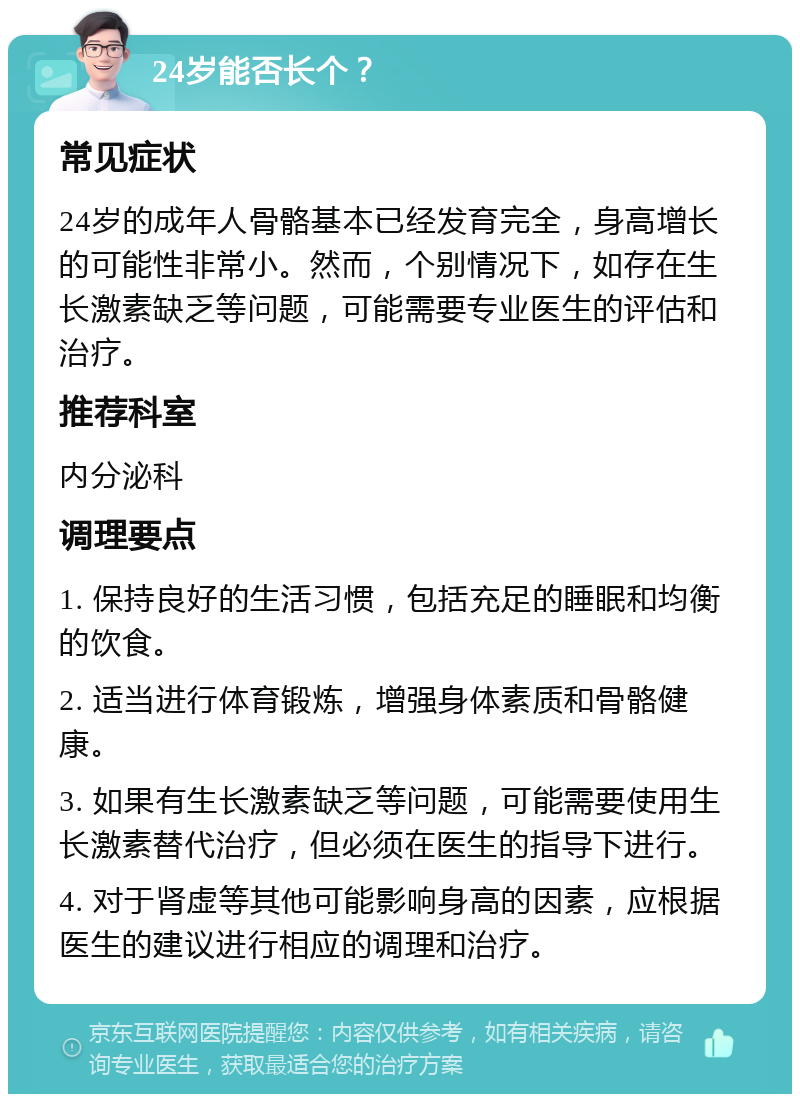 24岁能否长个？ 常见症状 24岁的成年人骨骼基本已经发育完全，身高增长的可能性非常小。然而，个别情况下，如存在生长激素缺乏等问题，可能需要专业医生的评估和治疗。 推荐科室 内分泌科 调理要点 1. 保持良好的生活习惯，包括充足的睡眠和均衡的饮食。 2. 适当进行体育锻炼，增强身体素质和骨骼健康。 3. 如果有生长激素缺乏等问题，可能需要使用生长激素替代治疗，但必须在医生的指导下进行。 4. 对于肾虚等其他可能影响身高的因素，应根据医生的建议进行相应的调理和治疗。