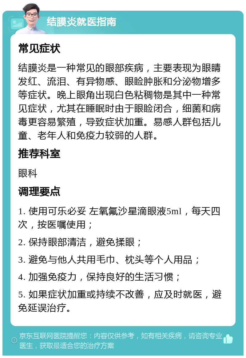 结膜炎就医指南 常见症状 结膜炎是一种常见的眼部疾病，主要表现为眼睛发红、流泪、有异物感、眼睑肿胀和分泌物增多等症状。晚上眼角出现白色粘稠物是其中一种常见症状，尤其在睡眠时由于眼睑闭合，细菌和病毒更容易繁殖，导致症状加重。易感人群包括儿童、老年人和免疫力较弱的人群。 推荐科室 眼科 调理要点 1. 使用可乐必妥 左氧氟沙星滴眼液5ml，每天四次，按医嘱使用； 2. 保持眼部清洁，避免揉眼； 3. 避免与他人共用毛巾、枕头等个人用品； 4. 加强免疫力，保持良好的生活习惯； 5. 如果症状加重或持续不改善，应及时就医，避免延误治疗。