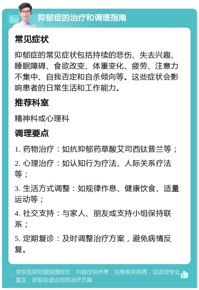 抑郁症的治疗和调理指南 常见症状 抑郁症的常见症状包括持续的悲伤、失去兴趣、睡眠障碍、食欲改变、体重变化、疲劳、注意力不集中、自我否定和自杀倾向等。这些症状会影响患者的日常生活和工作能力。 推荐科室 精神科或心理科 调理要点 1. 药物治疗：如抗抑郁药草酸艾司西钛普兰等； 2. 心理治疗：如认知行为疗法、人际关系疗法等； 3. 生活方式调整：如规律作息、健康饮食、适量运动等； 4. 社交支持：与家人、朋友或支持小组保持联系； 5. 定期复诊：及时调整治疗方案，避免病情反复。