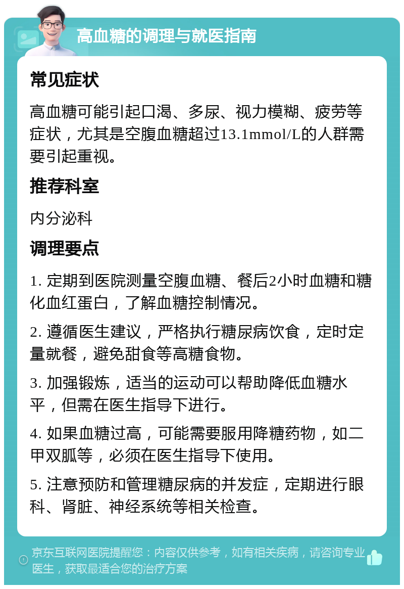 高血糖的调理与就医指南 常见症状 高血糖可能引起口渴、多尿、视力模糊、疲劳等症状，尤其是空腹血糖超过13.1mmol/L的人群需要引起重视。 推荐科室 内分泌科 调理要点 1. 定期到医院测量空腹血糖、餐后2小时血糖和糖化血红蛋白，了解血糖控制情况。 2. 遵循医生建议，严格执行糖尿病饮食，定时定量就餐，避免甜食等高糖食物。 3. 加强锻炼，适当的运动可以帮助降低血糖水平，但需在医生指导下进行。 4. 如果血糖过高，可能需要服用降糖药物，如二甲双胍等，必须在医生指导下使用。 5. 注意预防和管理糖尿病的并发症，定期进行眼科、肾脏、神经系统等相关检查。